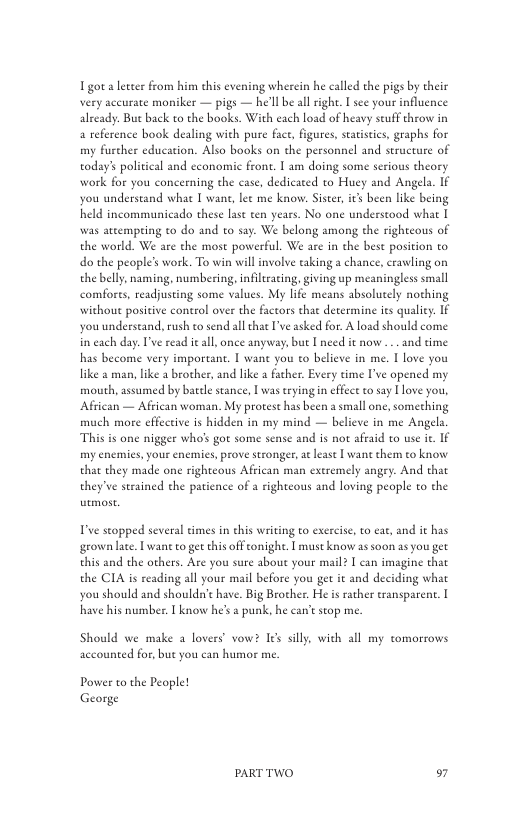 Tgota leter from him this evening wherein he called the pigs by their very accurate moniker — pigs — he’ll be allright. I sce your influence already: But back to the books. With each load of heavy seuff throw in a reference book dealing with pure face, figures, starstis, graphs for my fuscher education. Also books on the personnel and seructure of today’ political and economic front. I am doing some serious theory work for you concerning the case, dedicated to Huey and Angela. IF you understand whae [ wane, lee me know. Sister, it been lke being held incommunicado these lase ten years. No one understood what [ was ateempring to do and to say. We belong among the rightcous of the world. We are the most powerful. We are in the best position to do the people’s work. To win will involve eaking a chance, crawling on the belly, naming, numbering, infiltraing, giving up meaningless small comfores, readjusting some values. My lfe means absolutely nothing without positive control over the factors that determine ies qualiey. If you underseand, rush to send all that ve asked for A load should come but Ineed it now ... and time  in each day. I’ve read ieall once anyw: has become very importan. | wane you o believe in me. I love you like a man, like a brother, and like a father. Every time I’ve opened my mouth, assumed by batel stance, [ was erying in effect to say love you, Affican — Afiican woman. My protest has been a small one, something much more effective is hidden in my mind — believe in me Angels This is one nigger who’ got some sense and is not afraid to use ie. I my enemies, your enemics, prove stronger, at least | wan them to know that they made one rightcous African man extremely angry. And that they’ve serained the patience of a righteous and loving people o the  T’ve seopped several times in this writing to exercise, to eat, and it has grown late. T wane to gt this off onighe. [ must know as soon as you get this and the others. Are you sure about your mail? I can imagine that the CIA is reading all your mail before you get it and deciding what you should and should’t have. Big Brother. He is ather ransparent. | have his number. [ know he’s  punk. he can’t scop me  Should we make a lovers’ vow? Ies slly, with all my tomorrows accounted for, but you can humor me.  Power to the People! George  PARTTWO o7 